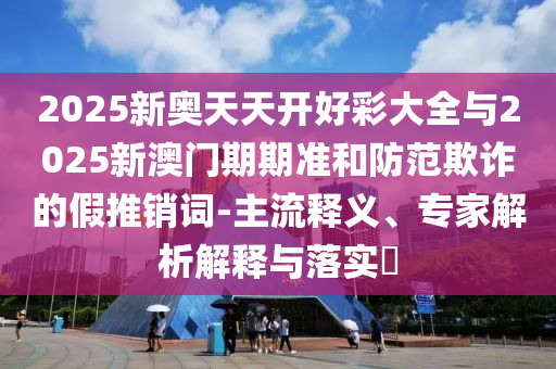 2025新奧天天開好彩大全與2025新澳門期期準(zhǔn)和防范欺詐的假推銷詞-主流釋義、專家解析解釋與落實(shí)?