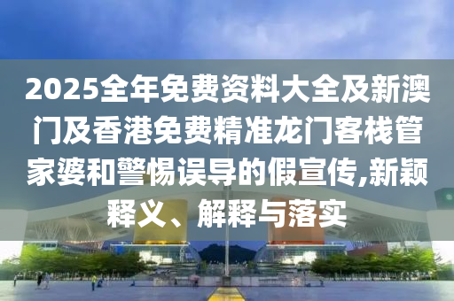 2025全年免費資料大全及新澳門及香港免費精準龍門客棧管家婆和警惕誤導(dǎo)的假宣傳,新穎釋義、解釋與落實