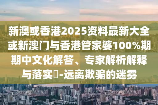 新澳或香港2025資料最新大全或新澳門與香港管家婆100%期期中文化解答、專家解析解釋與落實?-遠離欺騙的迷霧