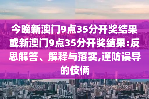 今晚新澳門9點(diǎn)35分開獎結(jié)果或新澳門9點(diǎn)35分開獎結(jié)果:反思解答、解釋與落實(shí),謹(jǐn)防誤導(dǎo)的伎倆