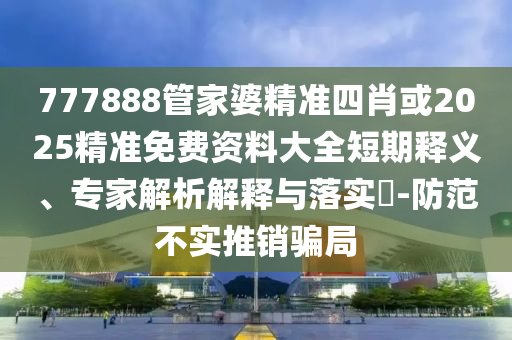777888管家婆精準(zhǔn)四肖或2025精準(zhǔn)免費(fèi)資料大全短期釋義、專(zhuān)家解析解釋與落實(shí)?-防范不實(shí)推銷(xiāo)騙局