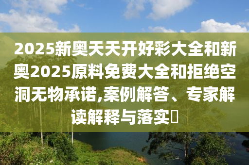 2025新奧天天開好彩大全和新奧2025原料免費大全和拒絕空洞無物承諾,案例解答、專家解讀解釋與落實?