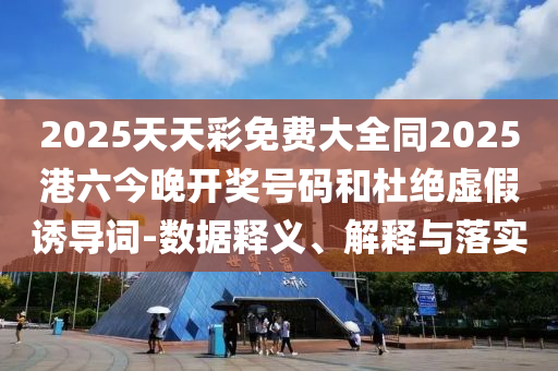 2025天天彩免費大全同2025港六今晚開獎號碼和杜絕虛假誘導(dǎo)詞-數(shù)據(jù)釋義、解釋與落實