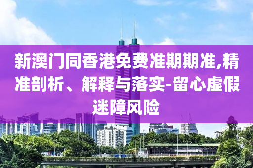 新澳門同香港免費(fèi)準(zhǔn)期期準(zhǔn),精準(zhǔn)剖析、解釋與落實(shí)-留心虛假迷障風(fēng)險(xiǎn)