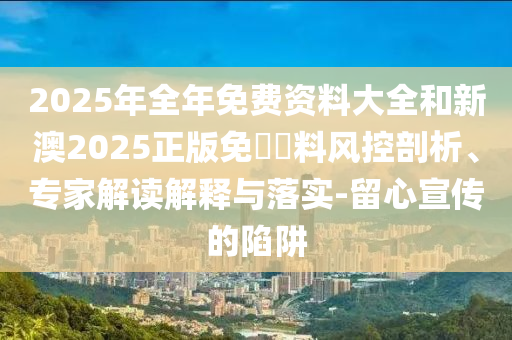 2025年全年免費(fèi)資料大全和新澳2025正版免費(fèi)資料風(fēng)控剖析、專家解讀解釋與落實(shí)-留心宣傳的陷阱