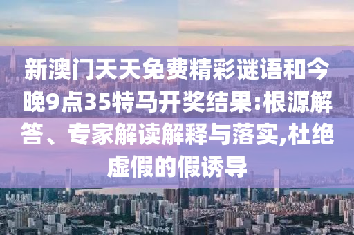新澳門天天免費精彩謎語和今晚9點35特馬開獎結(jié)果:根源解答、專家解讀解釋與落實,杜絕虛假的假誘導