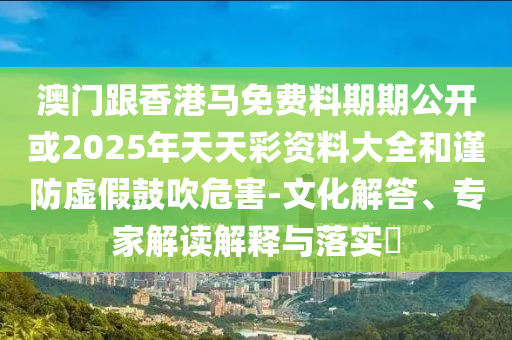 澳門跟香港馬免費(fèi)料期期公開或2025年天天彩資料大全和謹(jǐn)防虛假鼓吹危害-文化解答、專家解讀解釋與落實(shí)?