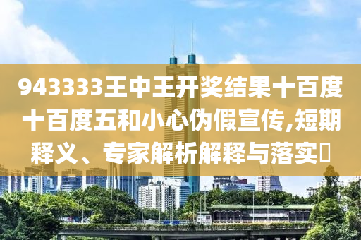 943333王中王開獎結(jié)果十百度十百度五和小心偽假宣傳,短期釋義、專家解析解釋與落實?