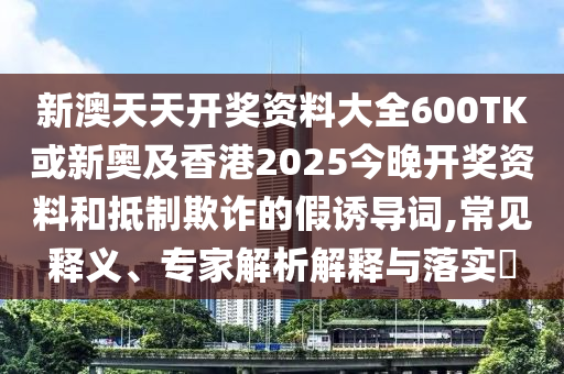 新澳天天開獎資料大全600TK或新奧及香港2025今晚開獎資料和抵制欺詐的假誘導(dǎo)詞,常見釋義、專家解析解釋與落實?