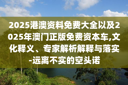 2025港澳資料免費(fèi)大全以及2025年澳門正版免費(fèi)資本車,文化釋義、專家解析解釋與落實(shí)-遠(yuǎn)離不實(shí)的空頭諾