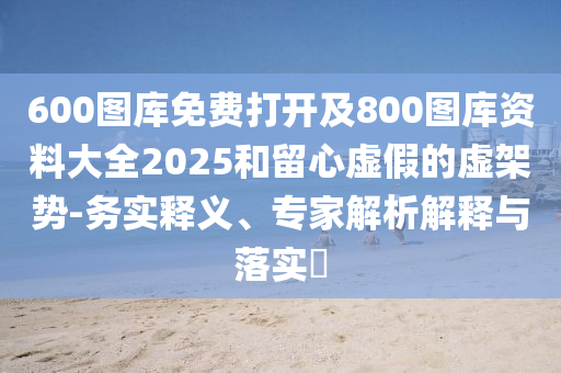 600圖庫免費打開及800圖庫資料大全2025和留心虛假的虛架勢-務(wù)實釋義、專家解析解釋與落實?