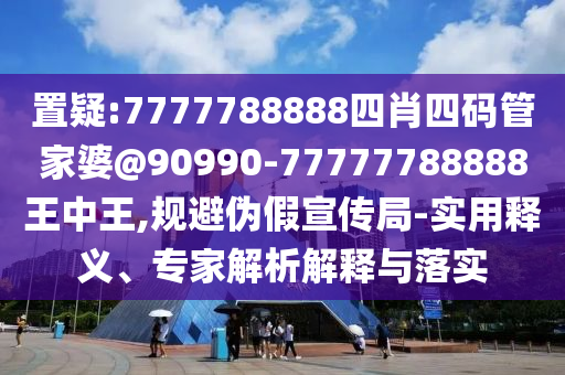 置疑:7777788888四肖四碼管家婆@90990-77777788888王中王,規(guī)避偽假宣傳局-實用釋義、專家解析解釋與落實
