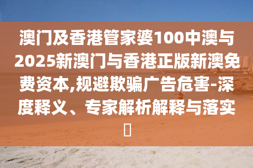 澳門及香港管家婆100中澳與2025新澳門與香港正版新澳免費(fèi)資本,規(guī)避欺騙廣告危害-深度釋義、專家解析解釋與落實(shí)?