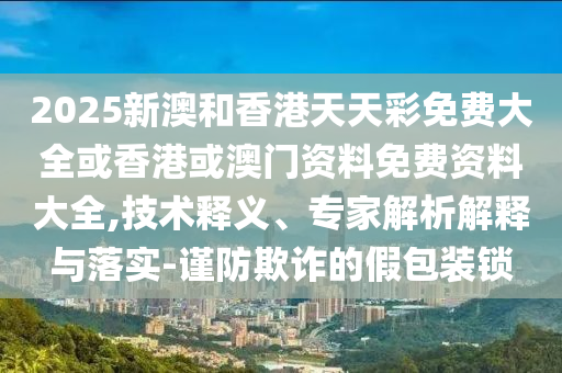 2025新澳和香港天天彩免費大全或香港或澳門資料免費資料大全,技術(shù)釋義、專家解析解釋與落實-謹(jǐn)防欺詐的假包裝鎖