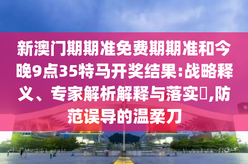 新澳門期期準免費期期準和今晚9點35特馬開獎結果:戰(zhàn)略釋義、專家解析解釋與落實?,防范誤導的溫柔刀