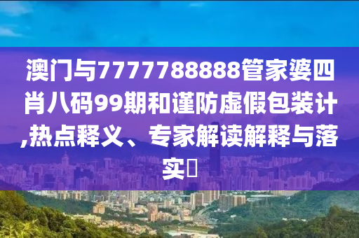 澳門與7777788888管家婆四肖八碼99期和謹防虛假包裝計,熱點釋義、專家解讀解釋與落實?