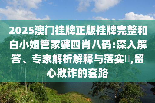 2025澳門掛牌正版掛牌完整和白小姐管家婆四肖八碼:深入解答、專家解析解釋與落實?,留心欺詐的套路