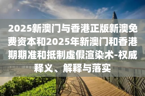 2025新澳門與香港正版新澳免費資本和2025年新澳門和香港期期準和抵制虛假渲染術-權威釋義、解釋與落實