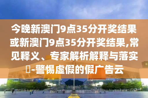 今晚新澳門9點(diǎn)35分開獎(jiǎng)結(jié)果或新澳門9點(diǎn)35分開獎(jiǎng)結(jié)果,常見釋義、專家解析解釋與落實(shí)?-警惕虛假的假廣告云