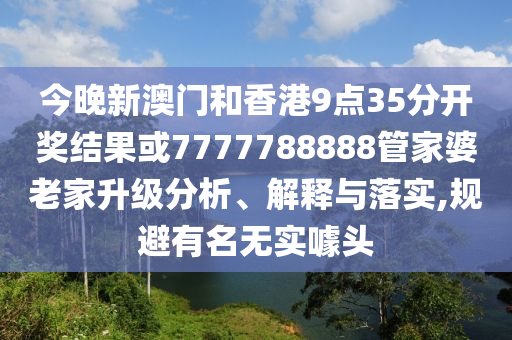 今晚新澳門和香港9點(diǎn)35分開獎結(jié)果或7777788888管家婆老家升級分析、解釋與落實,規(guī)避有名無實噱頭