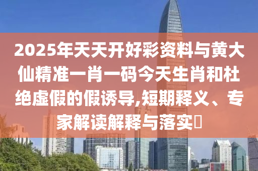 2025年天天開好彩資料與黃大仙精準(zhǔn)一肖一碼今天生肖和杜絕虛假的假誘導(dǎo),短期釋義、專家解讀解釋與落實(shí)?
