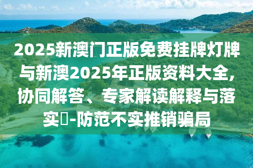 2025新澳門(mén)正版免費(fèi)掛牌燈牌與新澳2025年正版資料大全,協(xié)同解答、專家解讀解釋與落實(shí)?-防范不實(shí)推銷騙局