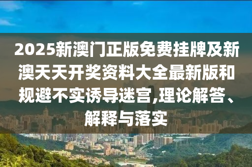 2025新澳門正版免費(fèi)掛牌及新澳天天開獎(jiǎng)資料大全最新版和規(guī)避不實(shí)誘導(dǎo)迷宮,理論解答、解釋與落實(shí)