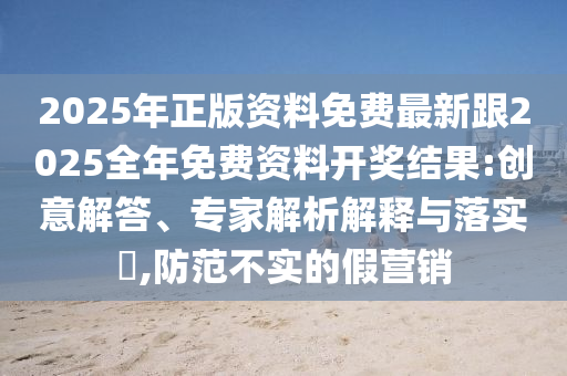 2025年正版資料免費(fèi)最新跟2025全年免費(fèi)資料開(kāi)獎(jiǎng)結(jié)果:創(chuàng)意解答、專(zhuān)家解析解釋與落實(shí)?,防范不實(shí)的假營(yíng)銷(xiāo)