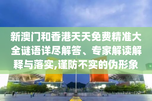 新澳門和香港天天免費精準(zhǔn)大全謎語詳盡解答、專家解讀解釋與落實,謹(jǐn)防不實的偽形象