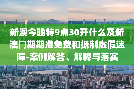 新澳今晚特9點(diǎn)30開什么及新澳門期期準(zhǔn)免費(fèi)和抵制虛假迷障-案例解答、解釋與落實(shí)