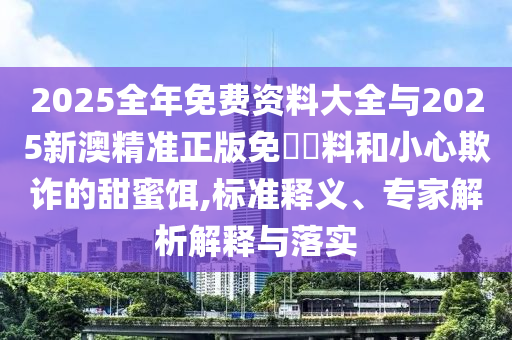 2025全年免費資料大全與2025新澳精準正版免費資料和小心欺詐的甜蜜餌,標準釋義、專家解析解釋與落實