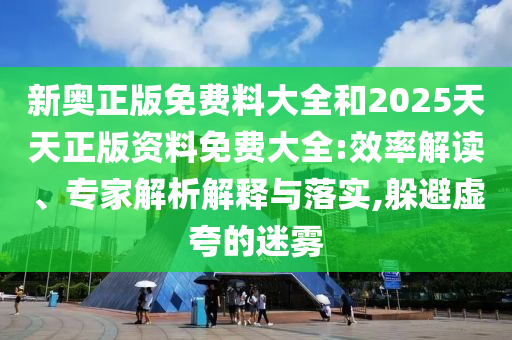 新奧正版免費(fèi)料大全和2025天天正版資料免費(fèi)大全:效率解讀、專家解析解釋與落實(shí),躲避虛夸的迷霧