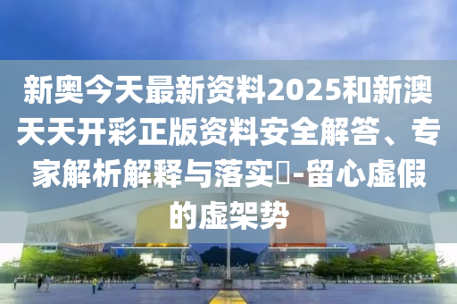 新奧今天最新資料2025和新澳天天開彩正版資料安全解答、專家解析解釋與落實(shí)?-留心虛假的虛架勢