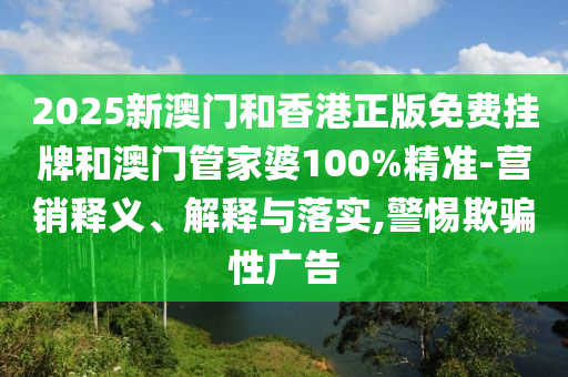 2025新澳門和香港正版免費掛牌和澳門管家婆100%精準-營銷釋義、解釋與落實,警惕欺騙性廣告