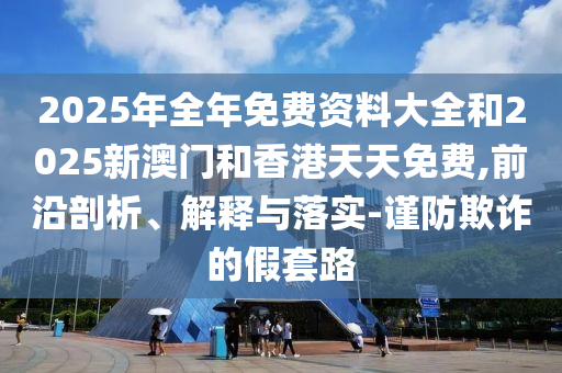 2025年全年免費(fèi)資料大全和2025新澳門(mén)和香港天天免費(fèi),前沿剖析、解釋與落實(shí)-謹(jǐn)防欺詐的假套路