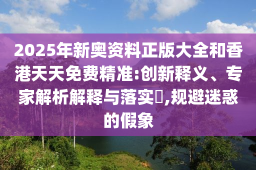 2025年新奧資料正版大全和香港天天免費(fèi)精準(zhǔn):創(chuàng)新釋義、專家解析解釋與落實(shí)?,規(guī)避迷惑的假象