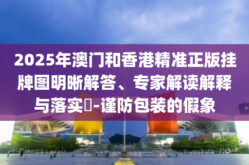 2025年澳門(mén)和香港精準(zhǔn)正版掛牌圖明晰解答、專(zhuān)家解讀解釋與落實(shí)?-謹(jǐn)防包裝的假象