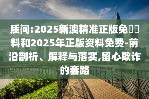 質(zhì)問:2025新澳精準正版免費資料和2025年正版資料免費-前沿剖析、解釋與落實,留心欺詐的套路