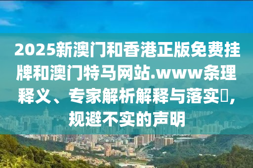 2025新澳門和香港正版免費掛牌和澳門特馬網(wǎng)站.www條理釋義、專家解析解釋與落實?,規(guī)避不實的聲明