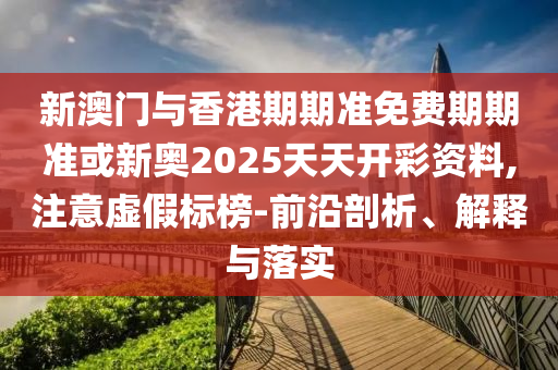 新澳門與香港期期準免費期期準或新奧2025天天開彩資料,注意虛假標榜-前沿剖析、解釋與落實
