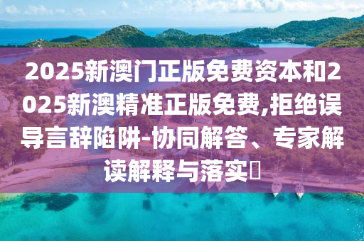 2025新澳門正版免費資本和2025新澳精準(zhǔn)正版免費,拒絕誤導(dǎo)言辭陷阱-協(xié)同解答、專家解讀解釋與落實?