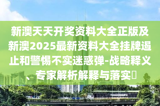 新澳天天開獎資料大全正版及新澳2025最新資料大全掛牌遏止和警惕不實迷惑彈-戰(zhàn)略釋義、專家解析解釋與落實?