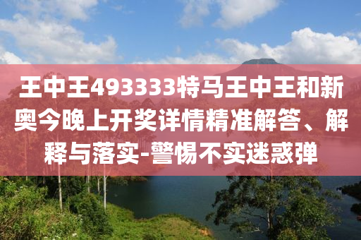 王中王493333特馬王中王和新奧今晚上開獎詳情精準解答、解釋與落實-警惕不實迷惑彈