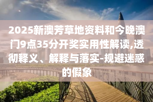 2025新澳芳草地資料和今晚澳門9點35分開獎實用性解讀,透徹釋義、解釋與落實-規(guī)避迷惑的假象