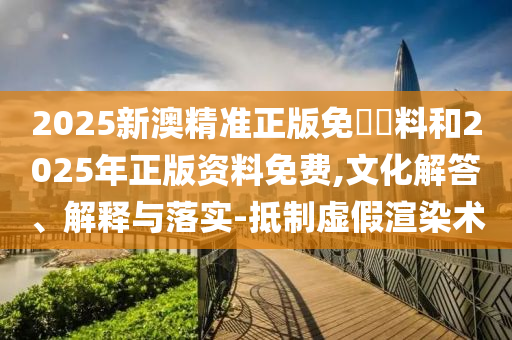 2025新澳精準(zhǔn)正版免費資料和2025年正版資料免費,文化解答、解釋與落實-抵制虛假渲染術(shù)