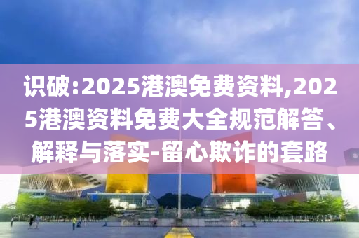 識破:2025港澳免費資料,2025港澳資料免費大全規(guī)范解答、解釋與落實-留心欺詐的套路
