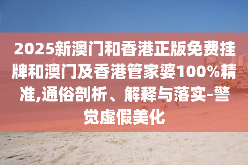 2025新澳門和香港正版免費掛牌和澳門及香港管家婆100%精準,通俗剖析、解釋與落實-警覺虛假美化