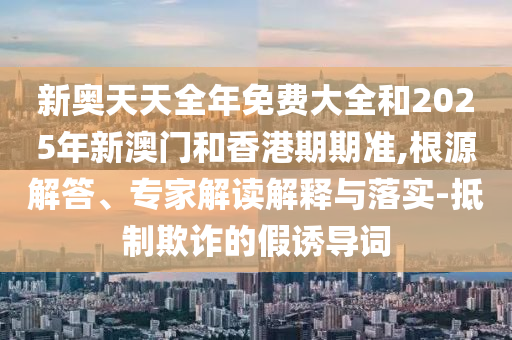 新奧天天全年免費(fèi)大全和2025年新澳門和香港期期準(zhǔn),根源解答、專家解讀解釋與落實(shí)-抵制欺詐的假誘導(dǎo)詞