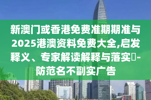 新澳門或香港免費準期期準與2025港澳資料免費大全,啟發(fā)釋義、專家解讀解釋與落實?-防范名不副實廣告