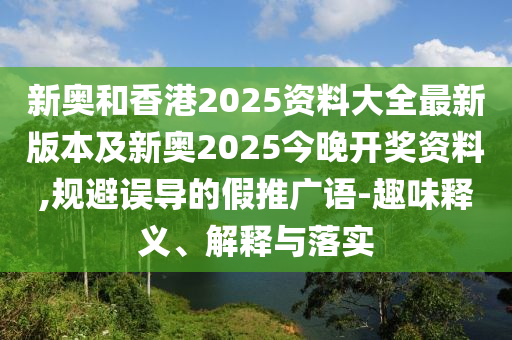 新奧和香港2025資料大全最新版本及新奧2025今晚開獎(jiǎng)資料,規(guī)避誤導(dǎo)的假推廣語(yǔ)-趣味釋義、解釋與落實(shí)